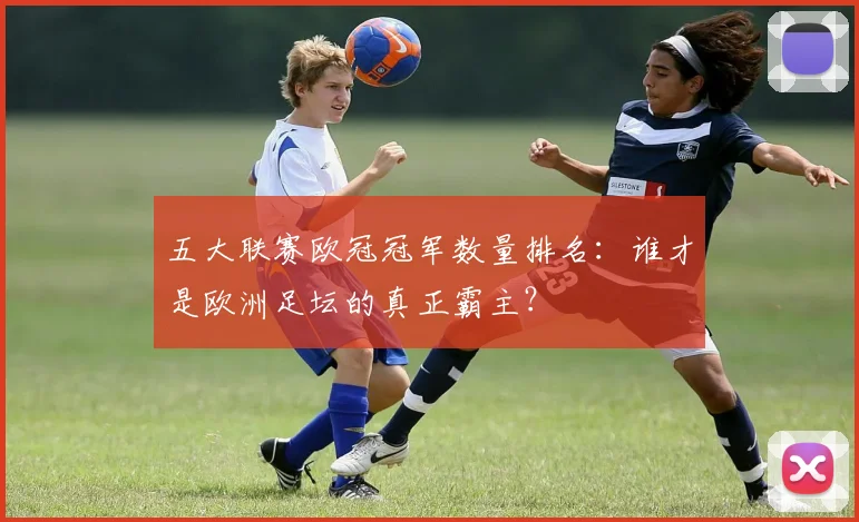 五大联赛欧冠冠军数量排名:谁才是欧洲足坛的真正霸主?