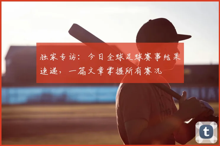 独家专访：今日全球足球赛事结果速递，一篇文章掌握所有赛况
