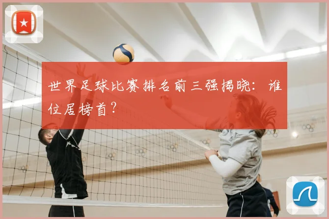 世界足球比赛排名前三强揭晓：谁位居榜首？
