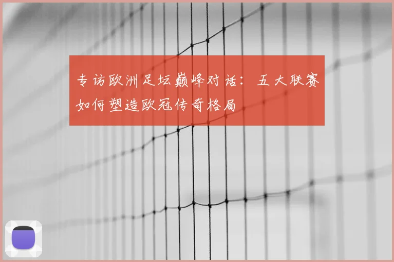 专访欧洲足坛巅峰对话：五大联赛如何塑造欧冠传奇格局