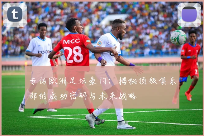 专访欧洲足坛豪门：揭秘顶级俱乐部的成功密码与未来战略