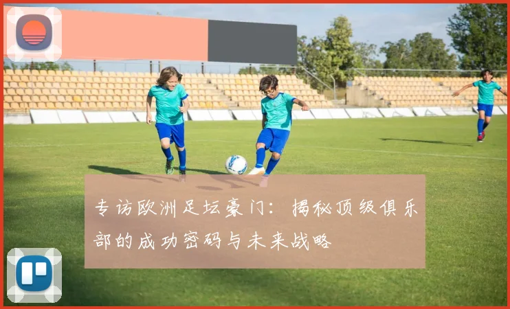 专访欧洲足坛豪门：揭秘顶级俱乐部的成功密码与未来战略