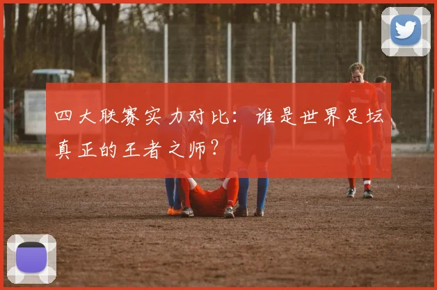 四大联赛实力对比：谁是世界足坛真正的王者之师？