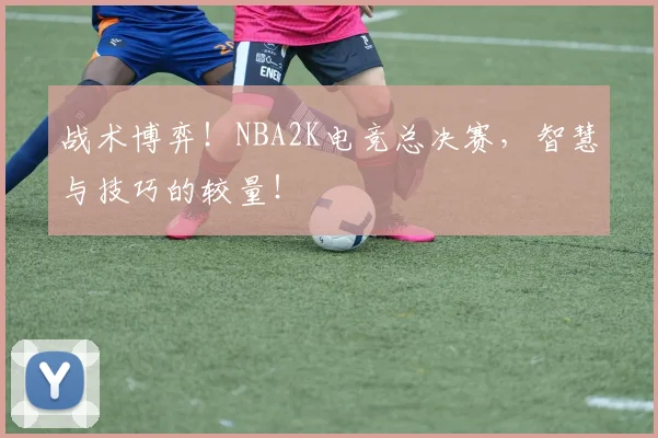 战术博弈！NBA2K电竞总决赛，智慧与技巧的较量！