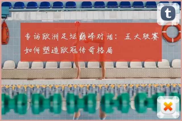 专访欧洲足坛巅峰对话：五大联赛如何塑造欧冠传奇格局